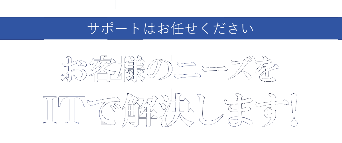 サポートはお任せください。お客様のニーズをITで解決します!